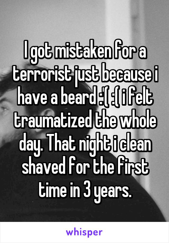 I got mistaken for a terrorist just because i have a beard :'( :( i felt traumatized the whole day. That night i clean shaved for the first time in 3 years.