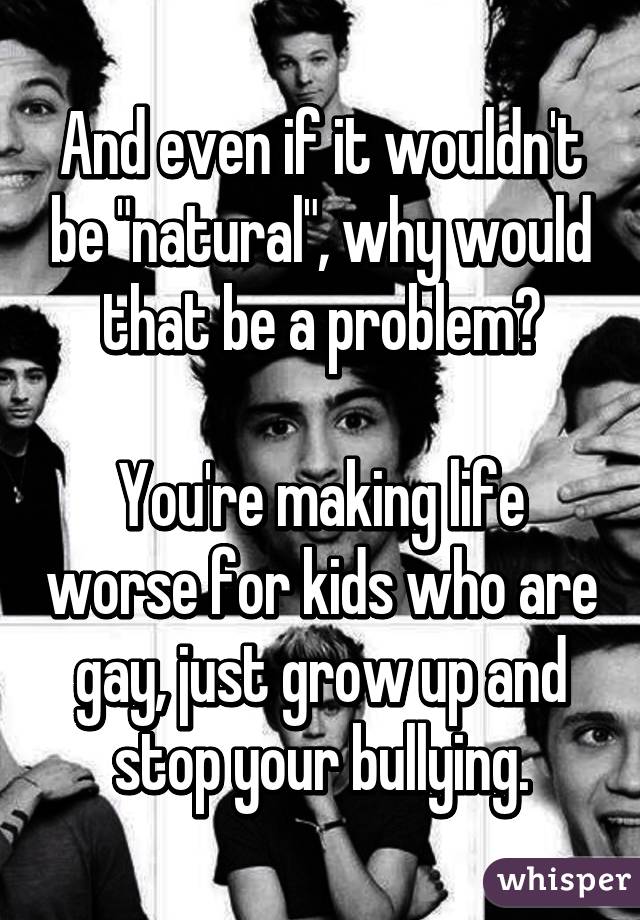 And even if it wouldn't be "natural", why would that be a problem?

You're making life worse for kids who are gay, just grow up and stop your bullying.