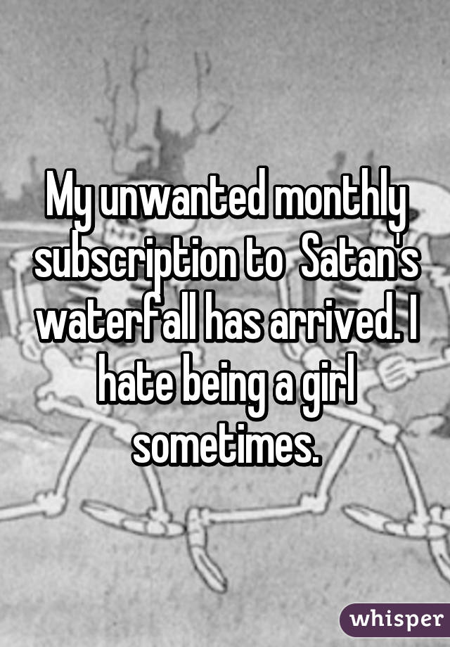My unwanted monthly subscription to  Satan's waterfall has arrived. I hate being a girl sometimes.
