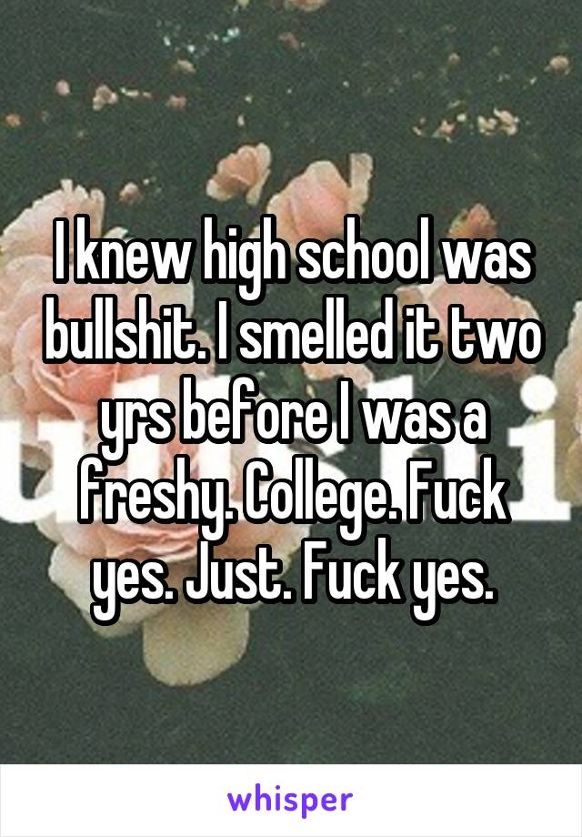 I knew high school was bullshit. I smelled it two yrs before I was a freshy. College. Fuck yes. Just. Fuck yes.