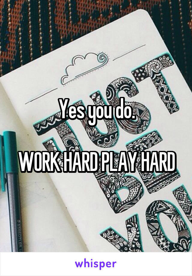 Yes you do.

WORK HARD PLAY HARD