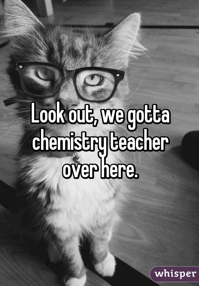 Look out, we gotta chemistry teacher over here.