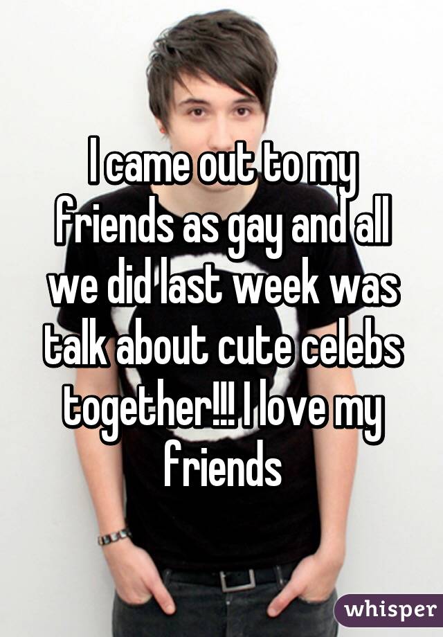I came out to my friends as gay and all we did last week was talk about cute celebs together!!! I love my friends