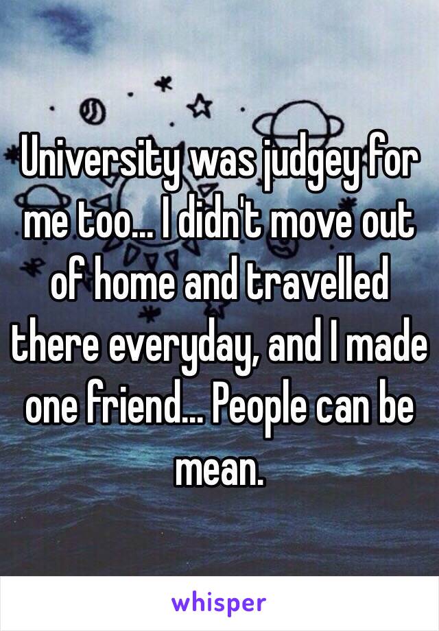 University was judgey for me too... I didn't move out of home and travelled there everyday, and I made one friend... People can be mean.