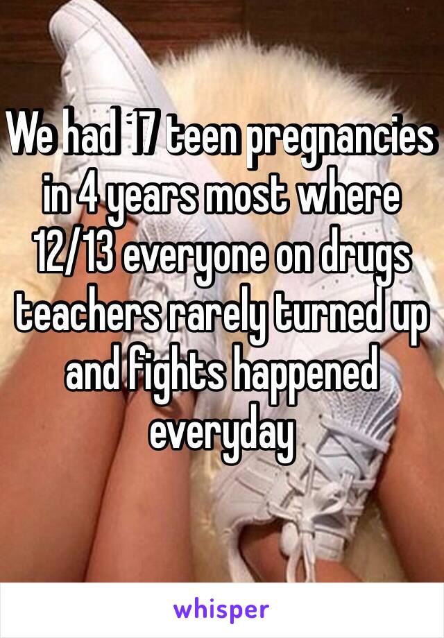 We had 17 teen pregnancies in 4 years most where 12/13 everyone on drugs teachers rarely turned up and fights happened everyday 