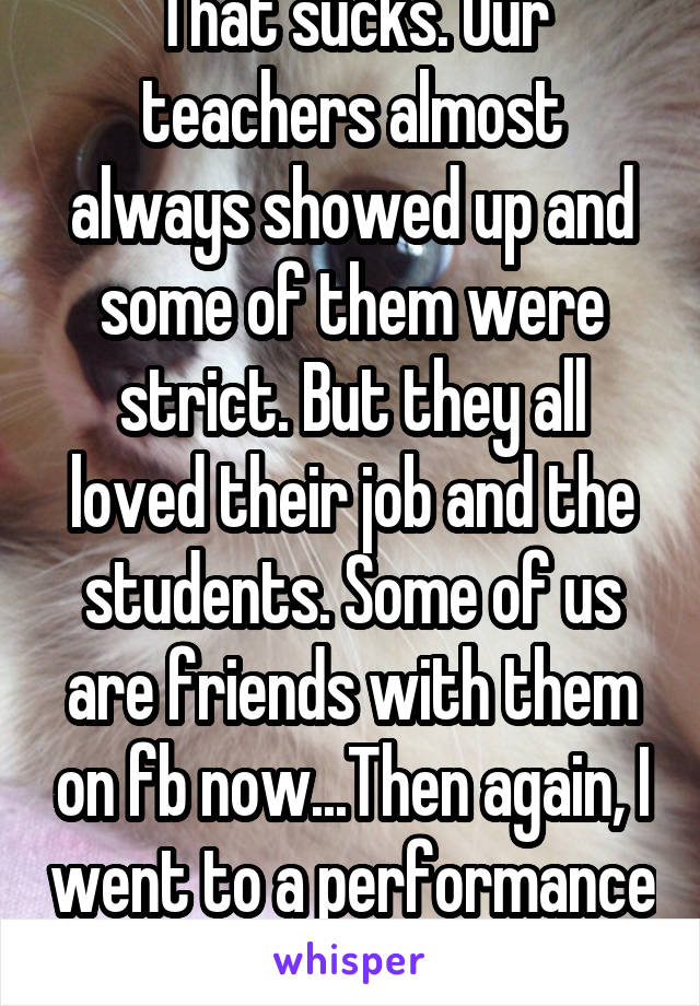 That sucks. Our teachers almost always showed up and some of them were strict. But they all loved their job and the students. Some of us are friends with them on fb now...Then again, I went to a performance art school so yeah.