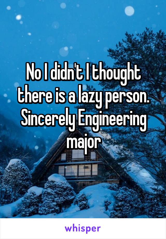 No I didn't I thought there is a lazy person. Sincerely Engineering major
