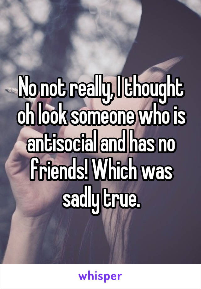 No not really, I thought oh look someone who is antisocial and has no friends! Which was sadly true.