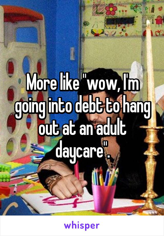 More like "wow, I'm going into debt to hang out at an adult daycare".
