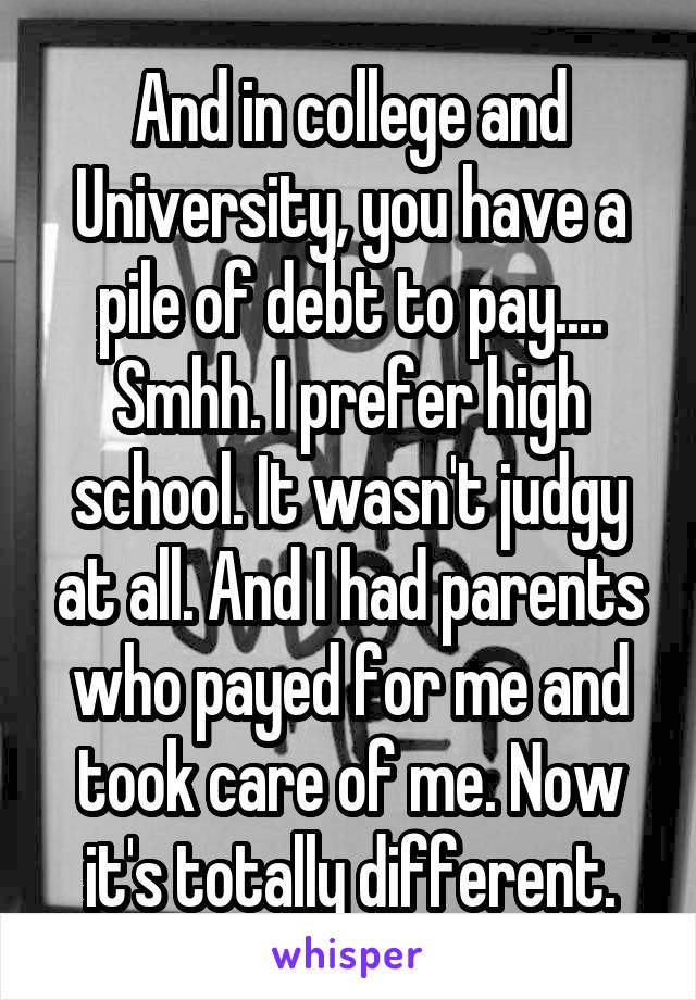And in college and University, you have a pile of debt to pay.... Smhh. I prefer high school. It wasn't judgy at all. And I had parents who payed for me and took care of me. Now it's totally different.