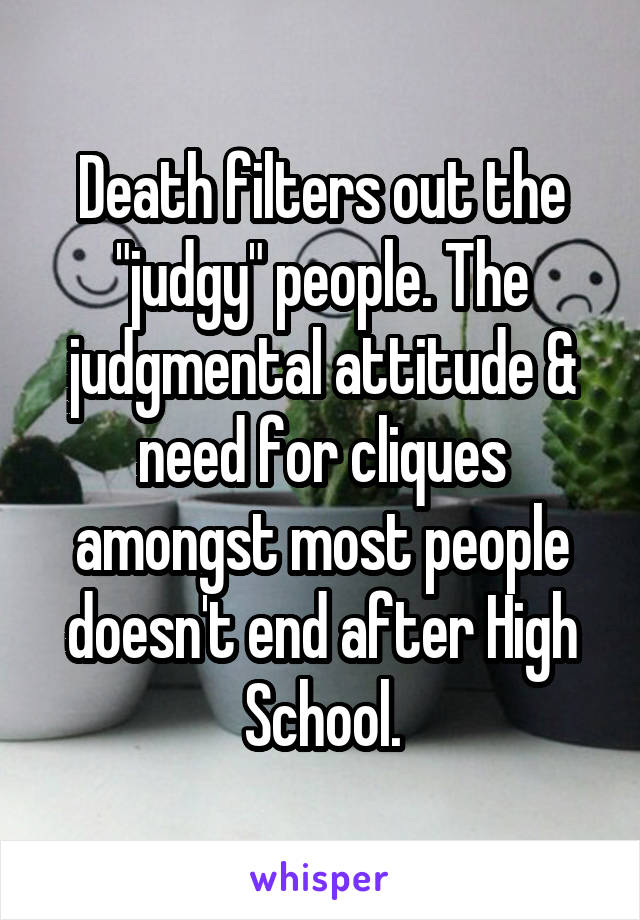 Death filters out the "judgy" people. The judgmental attitude & need for cliques amongst most people doesn't end after High School.