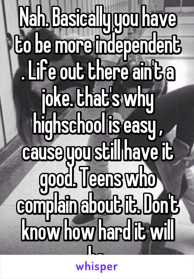 Nah. Basically you have to be more independent . Life out there ain't a joke. that's why highschool is easy , cause you still have it good. Teens who complain about it. Don't know how hard it will be.