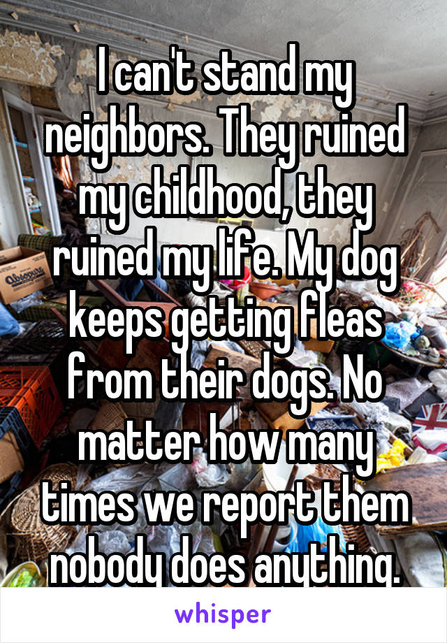 I can't stand my neighbors. They ruined my childhood, they ruined my life. My dog keeps getting fleas from their dogs. No matter how many times we report them nobody does anything.