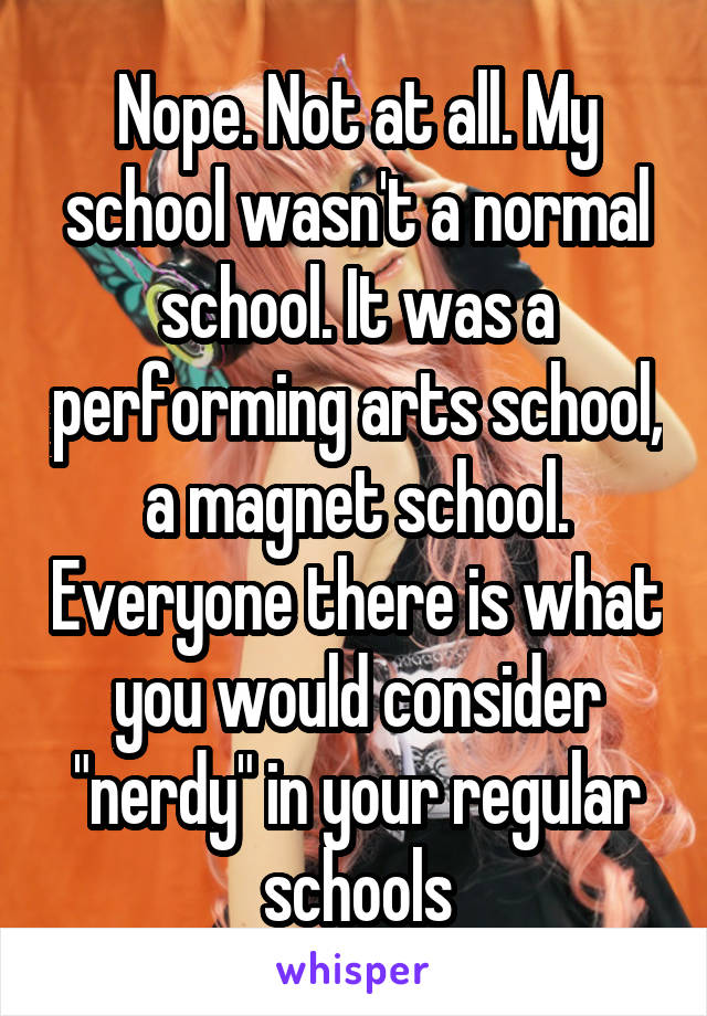 Nope. Not at all. My school wasn't a normal school. It was a performing arts school, a magnet school. Everyone there is what you would consider "nerdy" in your regular schools
