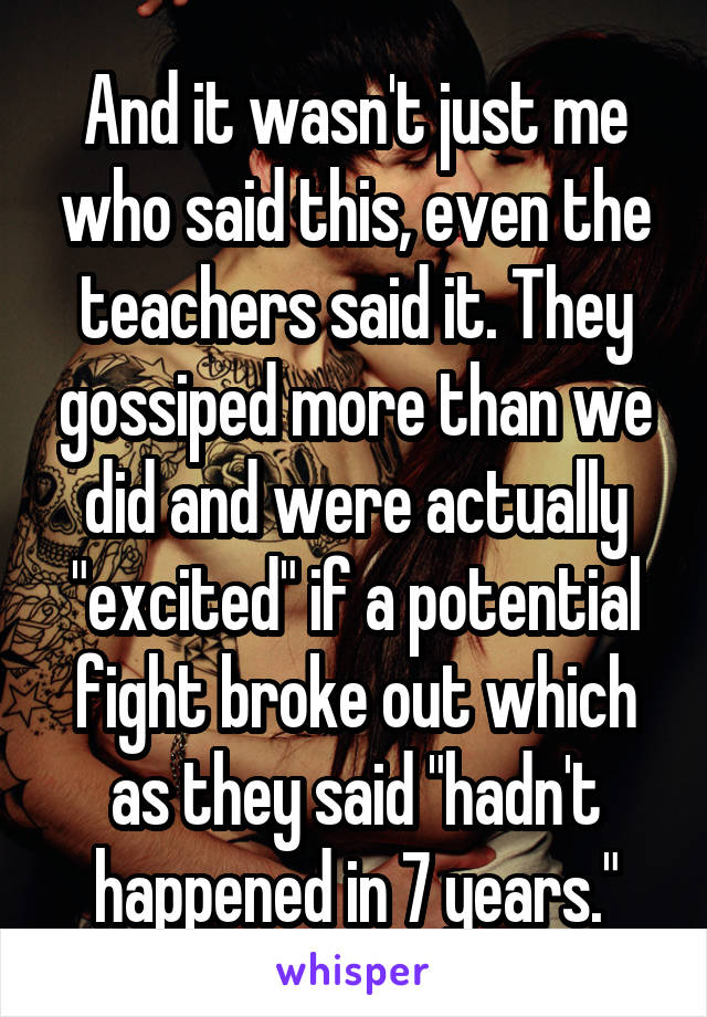 And it wasn't just me who said this, even the teachers said it. They gossiped more than we did and were actually "excited" if a potential fight broke out which as they said "hadn't happened in 7 years."