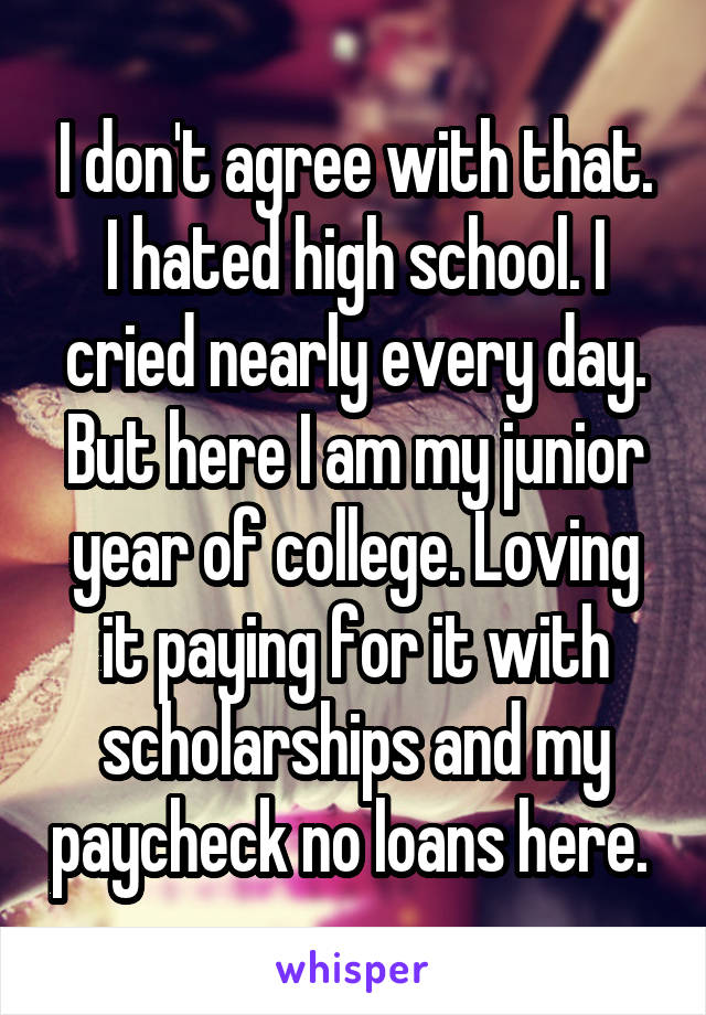 I don't agree with that. I hated high school. I cried nearly every day. But here I am my junior year of college. Loving it paying for it with scholarships and my paycheck no loans here. 