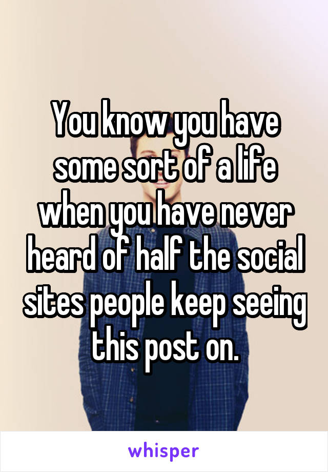 You know you have some sort of a life when you have never heard of half the social sites people keep seeing this post on.
