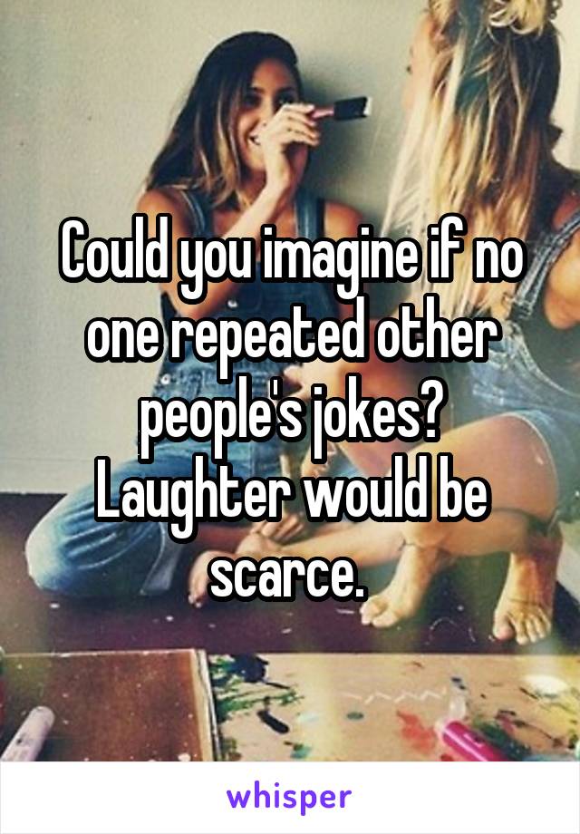 Could you imagine if no one repeated other people's jokes? Laughter would be scarce. 