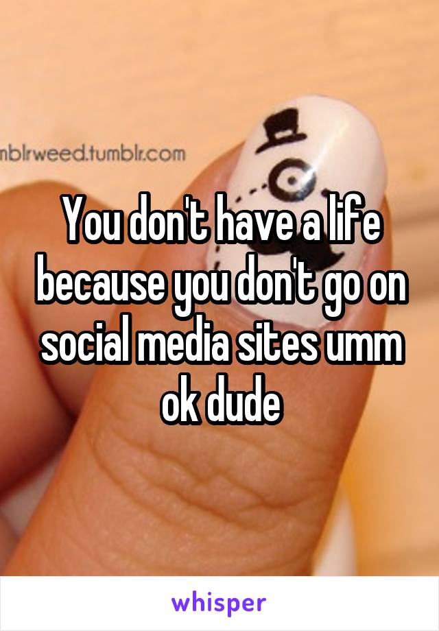 You don't have a life because you don't go on social media sites umm ok dude