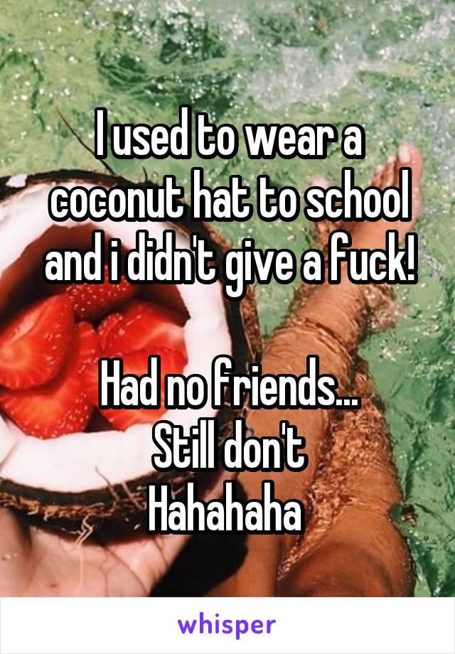I used to wear a coconut hat to school and i didn't give a fuck!

Had no friends...
Still don't
Hahahaha 