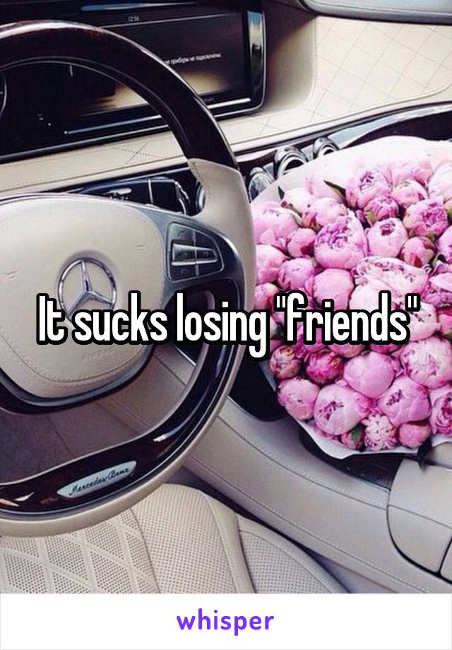 It sucks losing "friends"