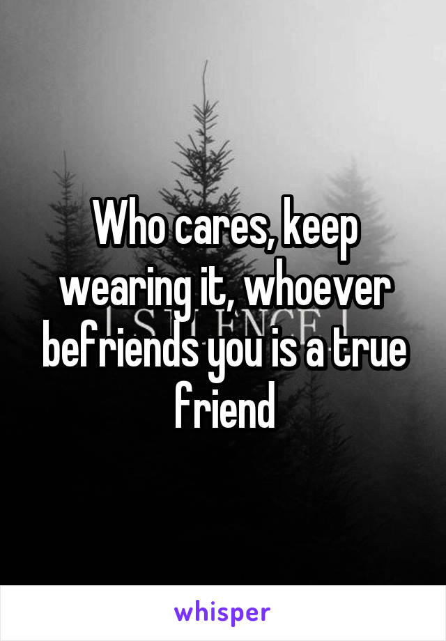 Who cares, keep wearing it, whoever befriends you is a true friend