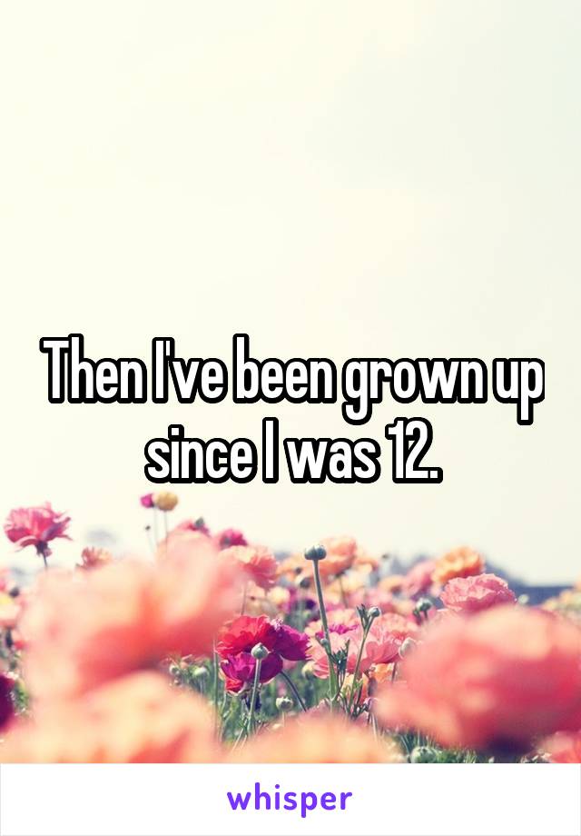Then I've been grown up since I was 12.