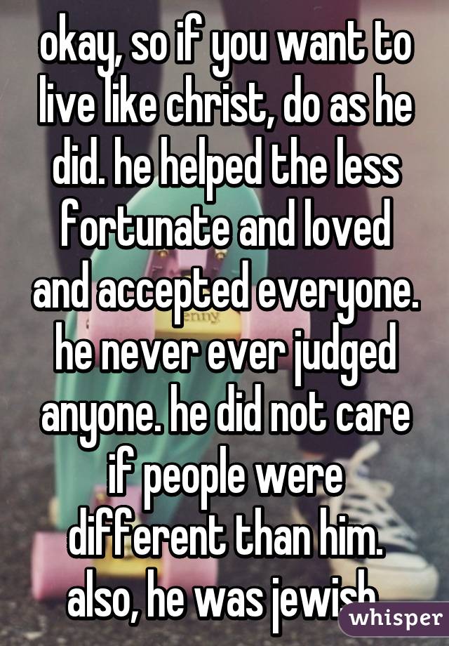 okay, so if you want to live like christ, do as he did. he helped the less fortunate and loved and accepted everyone. he never ever judged anyone. he did not care if people were different than him. also, he was jewish.