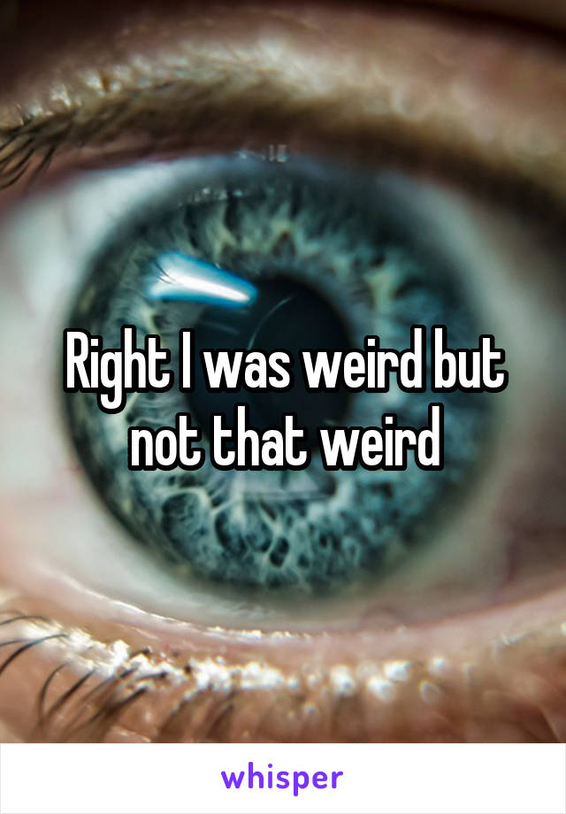 Right I was weird but not that weird