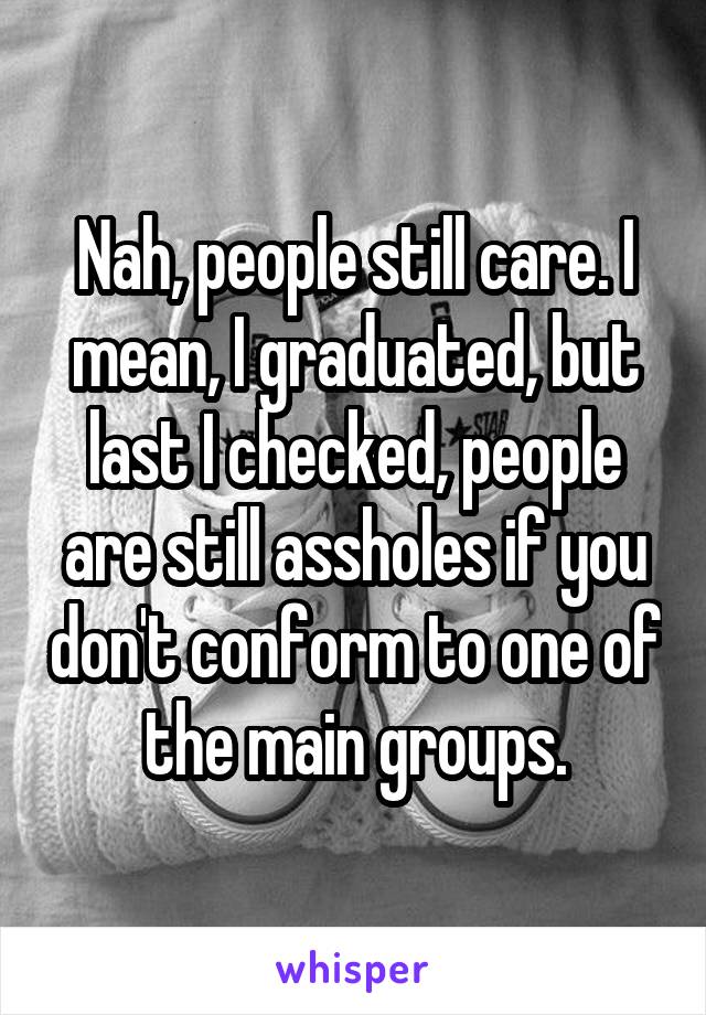 Nah, people still care. I mean, I graduated, but last I checked, people are still assholes if you don't conform to one of the main groups.