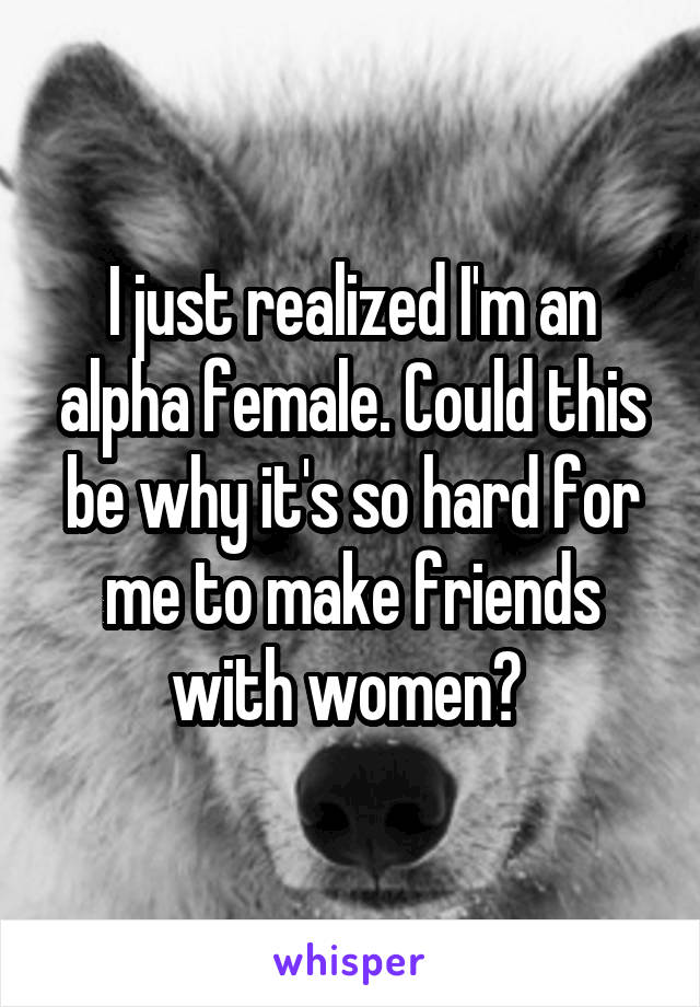 I just realized I'm an alpha female. Could this be why it's so hard for me to make friends with women? 
