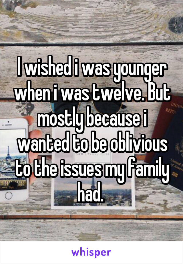 I wished i was younger when i was twelve. But mostly because i wanted to be oblivious to the issues my family had. 