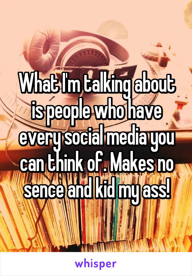 What I'm talking about is people who have every social media you can think of. Makes no sence and kid my ass!