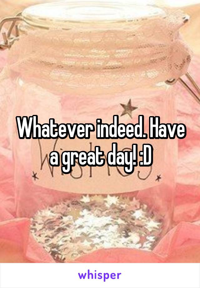 Whatever indeed. Have a great day! :D