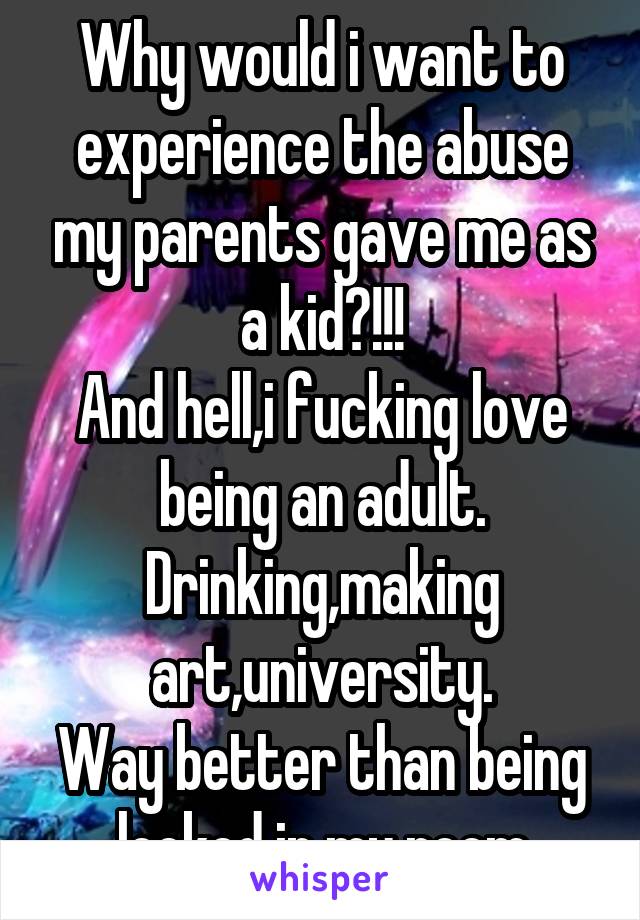 Why would i want to experience the abuse my parents gave me as a kid?!!!
And hell,i fucking love being an adult.
Drinking,making art,university.
Way better than being locked in my room