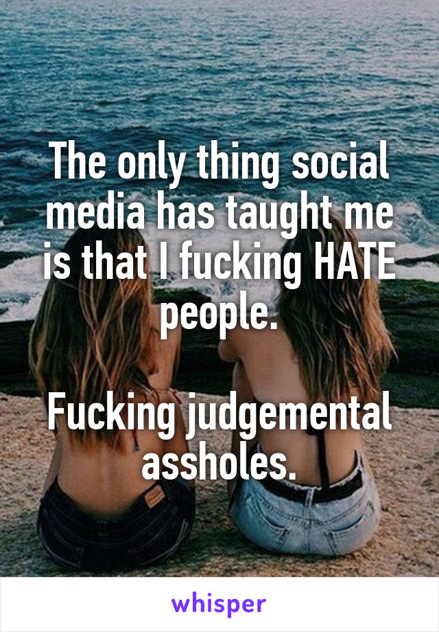 The only thing social media has taught me is that I fucking HATE people.

Fucking judgemental assholes.