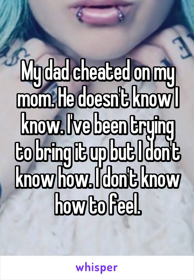 My dad cheated on my mom. He doesn't know I know. I've been trying to bring it up but I don't know how. I don't know how to feel.