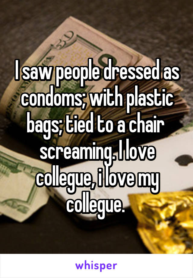 I saw people dressed as condoms; with plastic bags; tied to a chair  screaming. I love collegue, i love my collegue. 