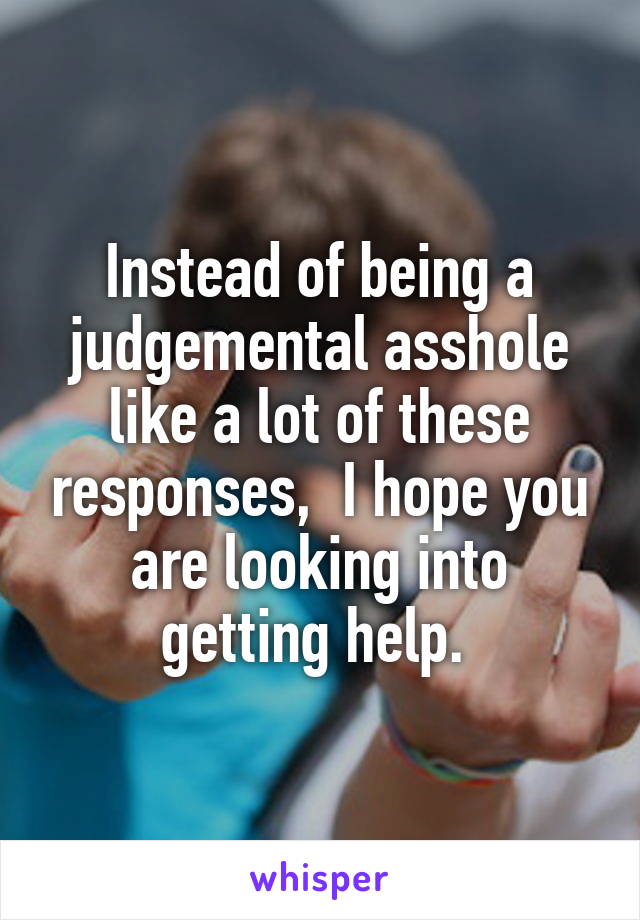 Instead of being a judgemental asshole like a lot of these responses,  I hope you are looking into getting help. 
