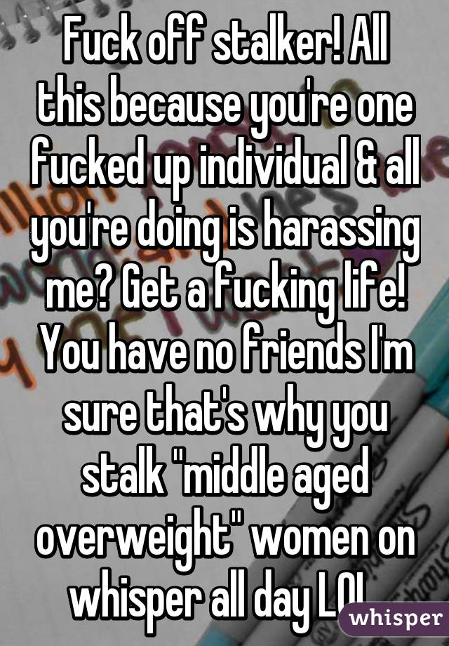 Fuck off stalker! All this because you're one fucked up individual & all you're doing is harassing me? Get a fucking life! You have no friends I'm sure that's why you stalk "middle aged overweight" women on whisper all day LOL 