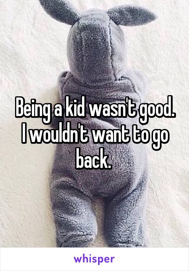 Being a kid wasn't good. I wouldn't want to go back. 