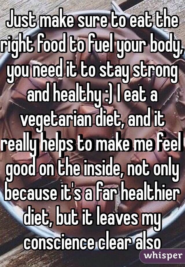 Just make sure to eat the right food to fuel your body, you need it to stay strong and healthy :) I eat a vegetarian diet, and it really helps to make me feel good on the inside, not only because it's a far healthier diet, but it leaves my conscience clear also  