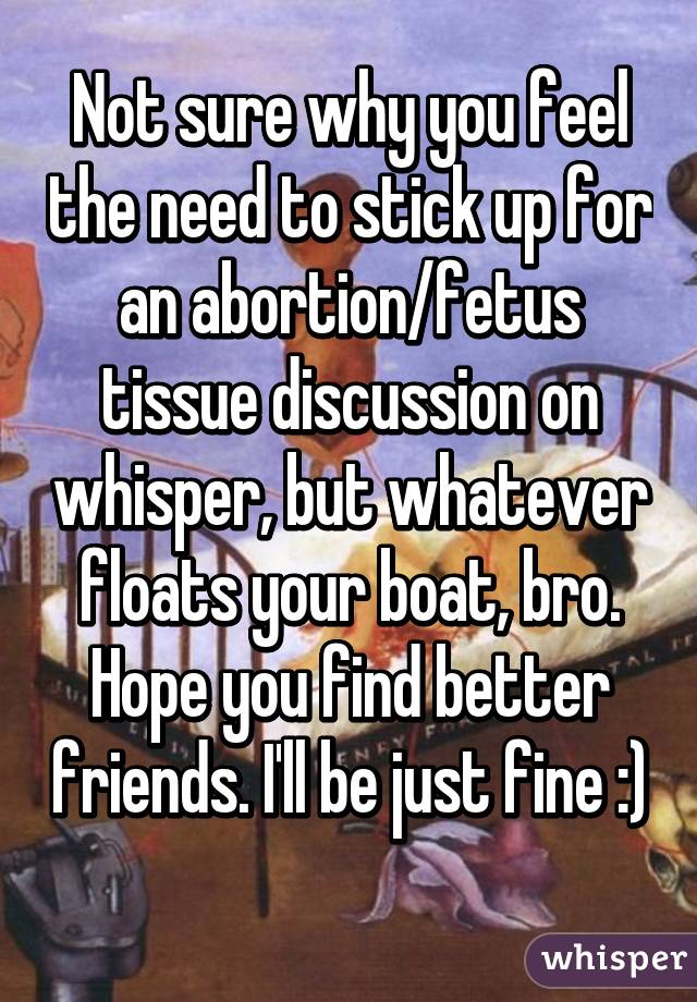 Not sure why you feel the need to stick up for an abortion/fetus tissue discussion on whisper, but whatever floats your boat, bro. Hope you find better friends. I'll be just fine :) 