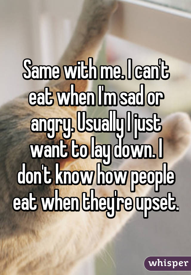 Same with me. I can't eat when I'm sad or angry. Usually I just want to lay down. I don't know how people eat when they're upset.