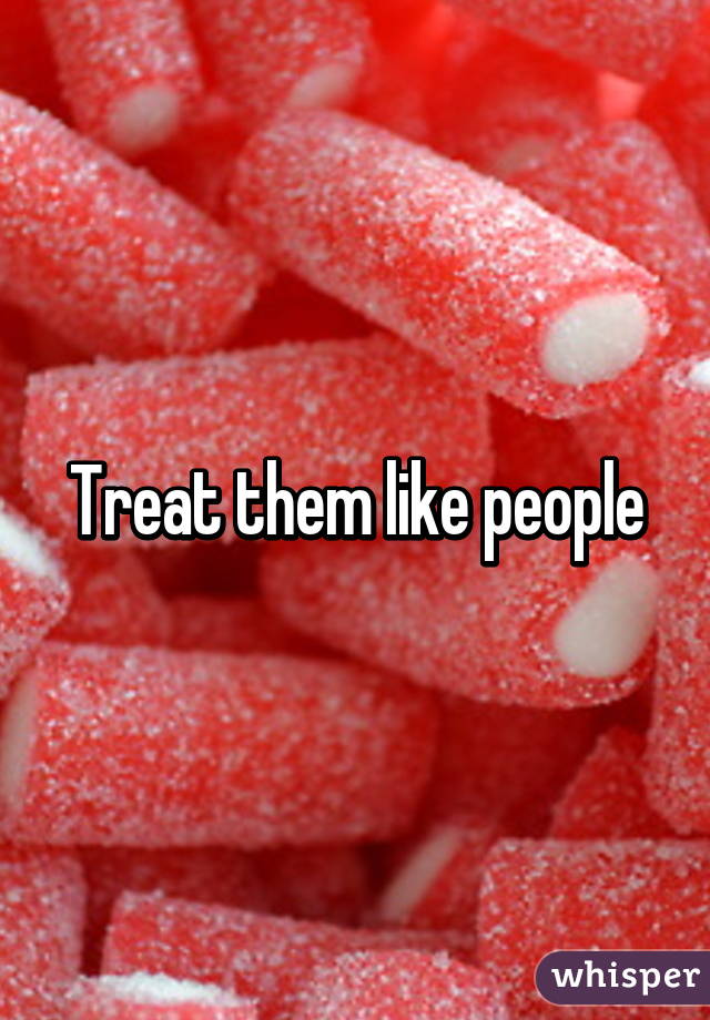 Treat them like people