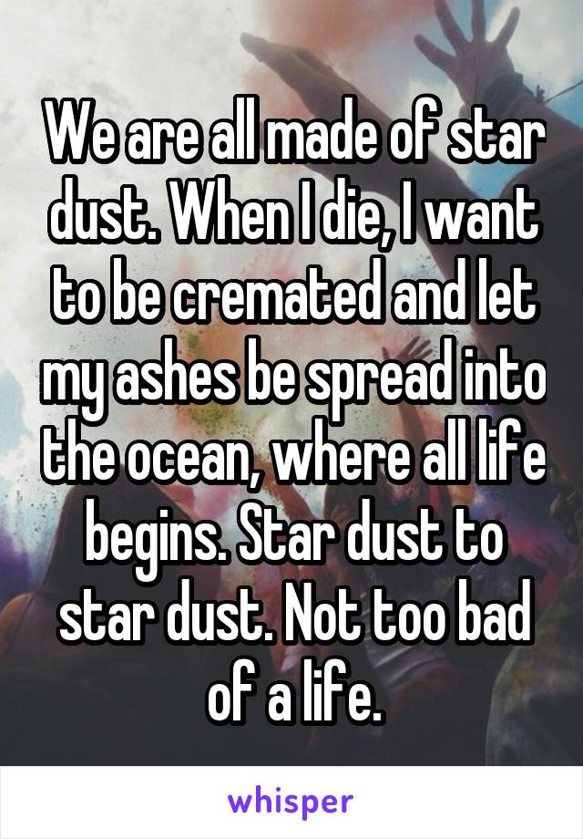 We are all made of star dust. When I die, I want to be cremated and let my ashes be spread into the ocean, where all life begins. Star dust to star dust. Not too bad of a life.