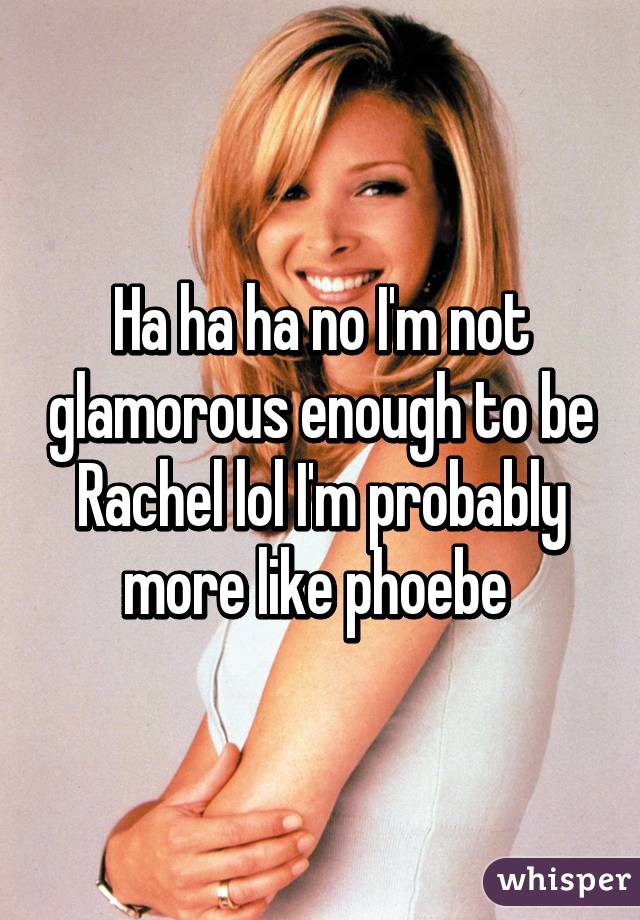 Ha ha ha no I'm not glamorous enough to be Rachel lol I'm probably more like phoebe 