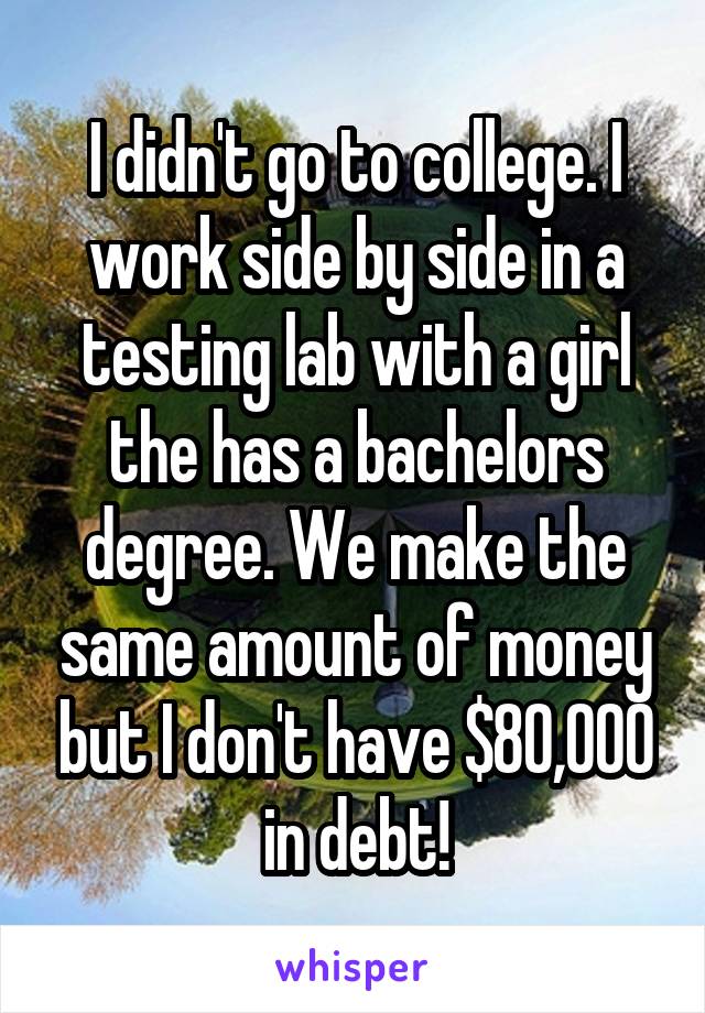 I didn't go to college. I work side by side in a testing lab with a girl the has a bachelors degree. We make the same amount of money but I don't have $80,000 in debt!