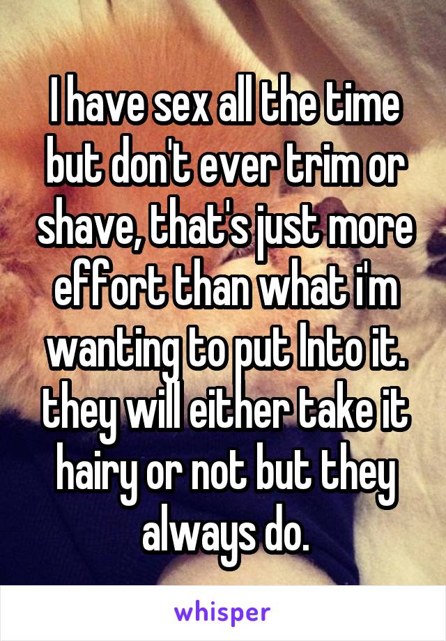I have sex all the time but don't ever trim or shave, that's just more effort than what i'm wanting to put Into it. they will either take it hairy or not but they always do.