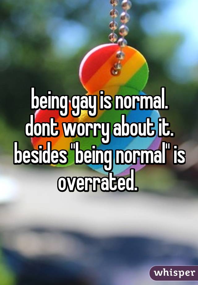 being gay is normal. dont worry about it. besides "being normal" is overrated. 